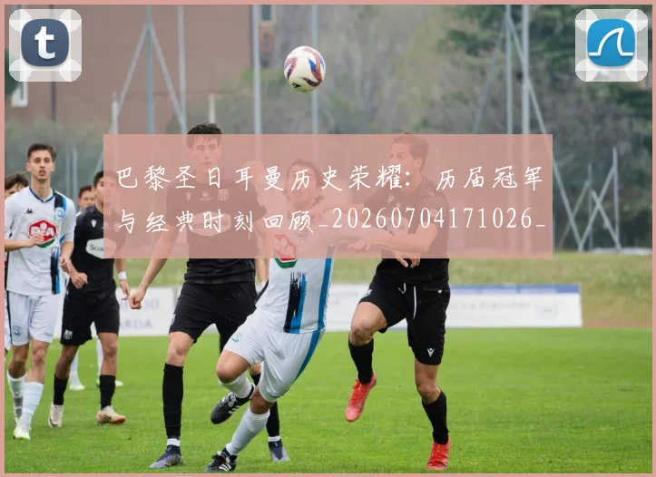 巴黎圣日耳曼历史荣耀：历届冠军与经典时刻回顾_20260704171026_20260723172111