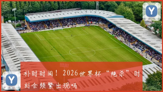 补时时间！2026世界杯“绝杀”时刻会频繁出现吗