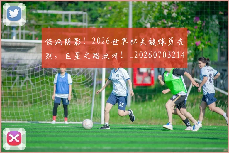 伤病阴影！2026世界杯关键球员告别，巨星之路坎坷！_20260703214024_20260718003434