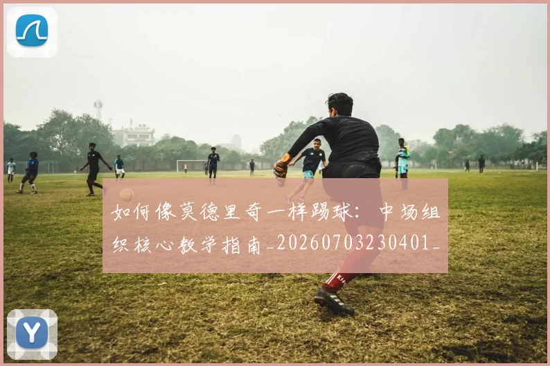 如何像莫德里奇一样踢球：中场组织核心教学指南_20260703230401_20260720181800