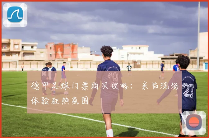 德甲足球门票购买攻略:亲临现场体验狂热氛围