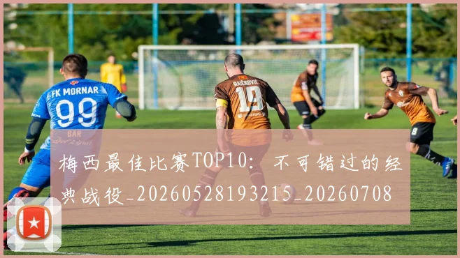 梅西最佳比赛TOP10:不可错过的经典战役_20260528193215_20260708185945_20260731181557
