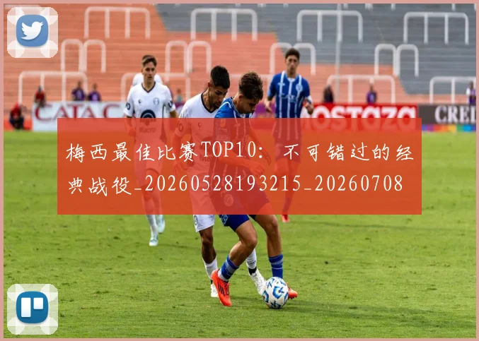 梅西最佳比赛TOP10:不可错过的经典战役_20260528193215_20260708185945_20260731181557