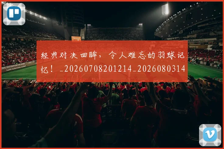 经典对决回眸，令人难忘的羽球记忆！_20260708201214_20260803142535