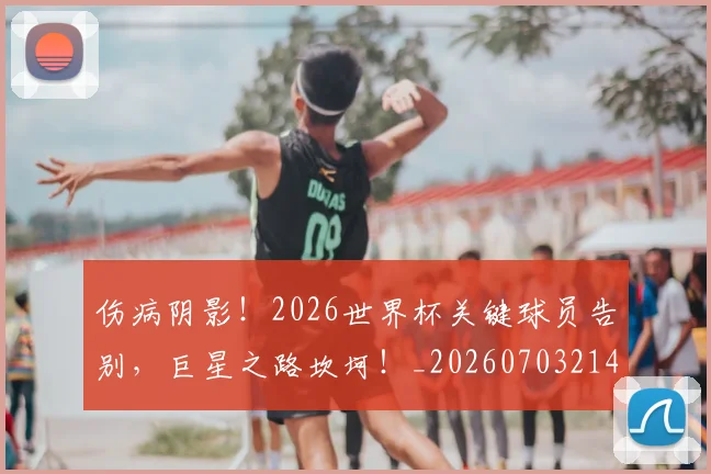 伤病阴影！2026世界杯关键球员告别，巨星之路坎坷！_20260703214024_20260718003434