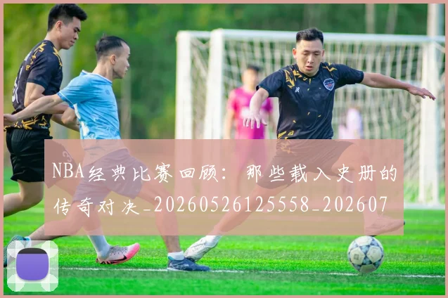 NBA经典比赛回顾:那些载入史册的传奇对决_20260526125558_20260714214434