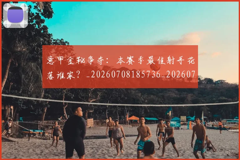 意甲金靴争夺:本赛季最佳射手花落谁家?_20260708185736_20260723181053