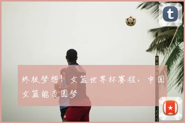 终极梦想!女篮世界杯赛程,中国女篮能否圆梦
