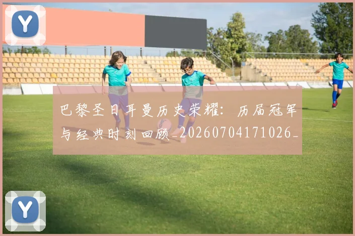 巴黎圣日耳曼历史荣耀：历届冠军与经典时刻回顾_20260704171026_20260723172111