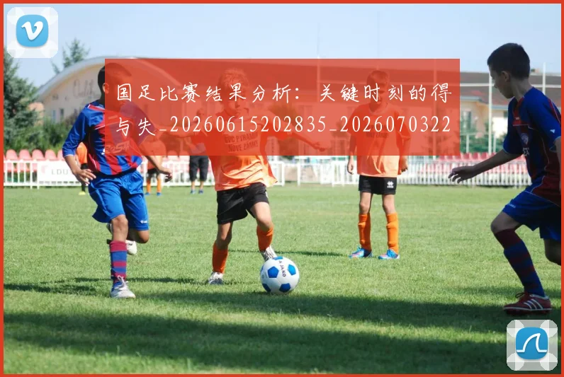 国足比赛结果分析:关键时刻的得与失_20260615202835_20260703224222