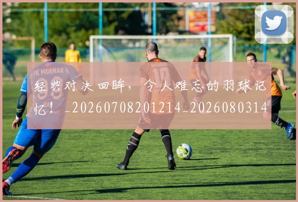 经典对决回眸，令人难忘的羽球记忆！_20260708201214_20260803142535