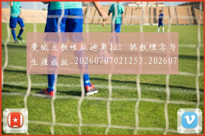 曼城主教练瓜迪奥拉：执教理念与生涯成就_20260707021253_20260731172614