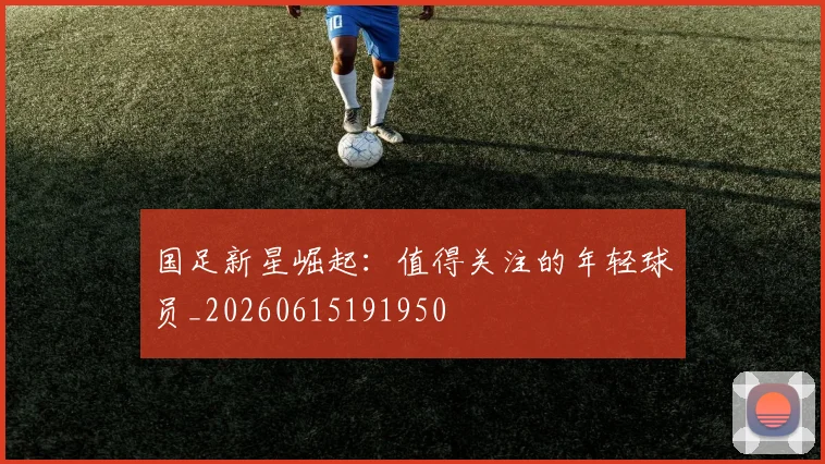国足新星崛起：值得关注的年轻球员_20260615191950