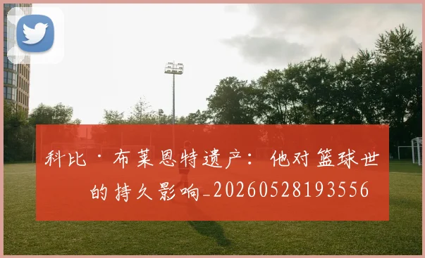 科比·布莱恩特遗产:他对篮球世界的持久影响_20260528193556