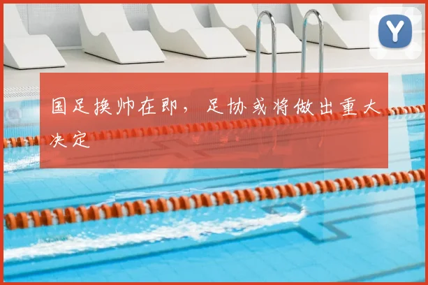 国足换帅在即,足协或将做出重大决定