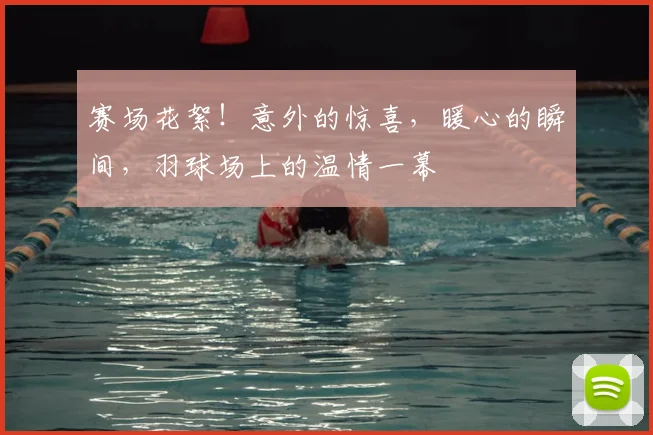 赛场花絮!意外的惊喜,暖心的瞬间,羽球场上的温情一幕
