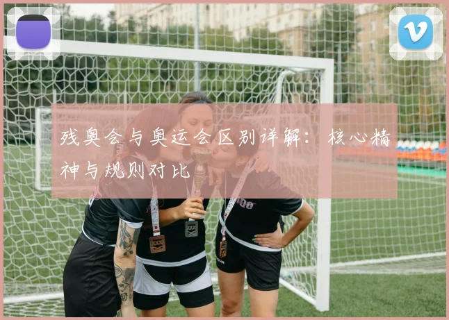 残奥会与奥运会区别详解:核心精神与规则对比