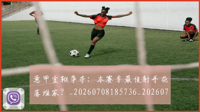 意甲金靴争夺:本赛季最佳射手花落谁家?_20260708185736_20260723181053
