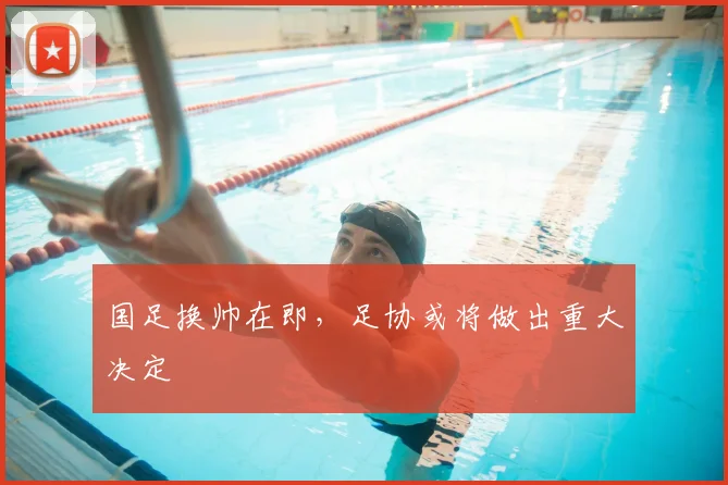 国足换帅在即,足协或将做出重大决定