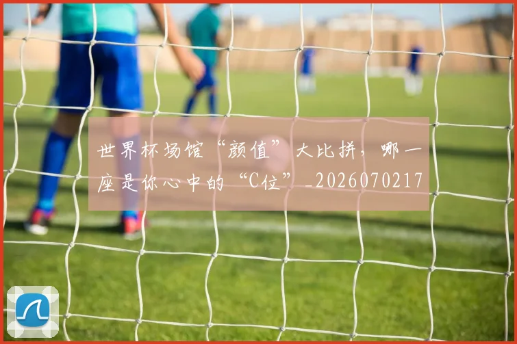 世界杯场馆“颜值”大比拼，哪一座是你心中的“C位”_20260702173753