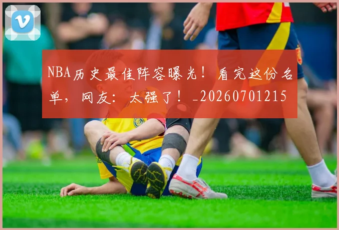 NBA历史最佳阵容曝光！看完这份名单，网友：太强了！_20260701215455_20260714205840