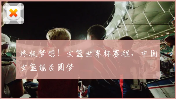 终极梦想!女篮世界杯赛程,中国女篮能否圆梦