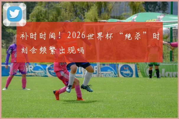 补时时间！2026世界杯“绝杀”时刻会频繁出现吗