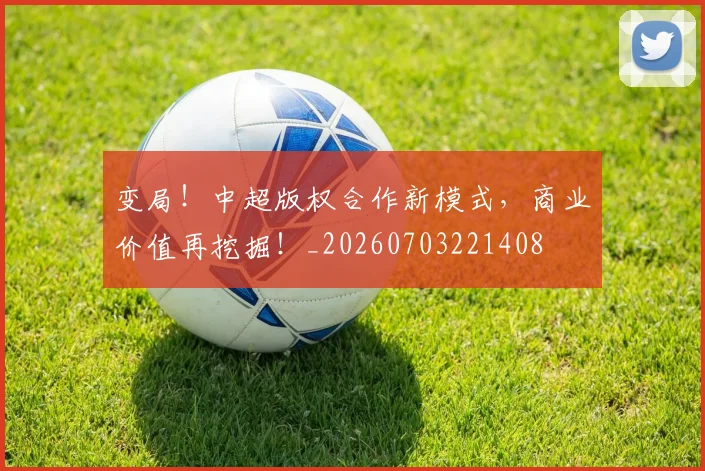 变局!中超版权合作新模式,商业价值再挖掘!_20260703221408